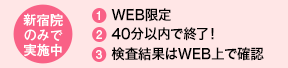 新宿院のみで実施中 1．WEB限定 2．40分以内で終了！ 3．検査結果はWEB上で確認